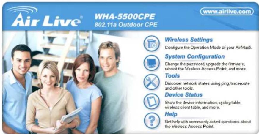 Air Live® WHA-5500CPE 802.11a Outdoor CPE www.airlive.com Wireless Settings Configure the Operation Mode of your AirMas5. System Configuration Change the password, upgrade the firmware, reboot the Wireless Access Point, and more. Tools Discover network states using ping, traceroute and other tools. Device Status Show the device information, syslog table, wireless client table, and more. Help Get help with commonly asked questions about the Wireless Access Point.