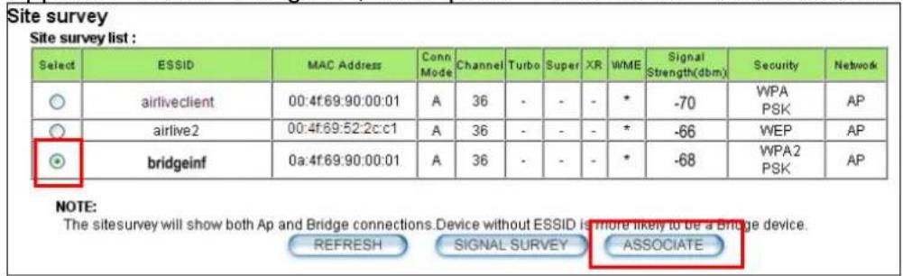 Site survey Site survey list : Select ESSID MAC Address Conn Mode Channel Turbo Super XR WME Signal Strength(dbm) Security Network ○ airliveclient 00:4f:69:90:00:01 A 36 - - - * -70 WPA PSK AP ○ airlive2 00:4f:69:52:2c:c1 A 36 - - - * -66 WEP AP ● bridgeinf 0a:4f:69:90:00:01 A 36 - - - * -68 WPA2 PSK AP NOTE: The sitesurvey will show both Ap and Bridge connections.Device without ESSID is more likely to be a Bridge device. REFRESH SIGNAL SURVEY ASSOCIATE