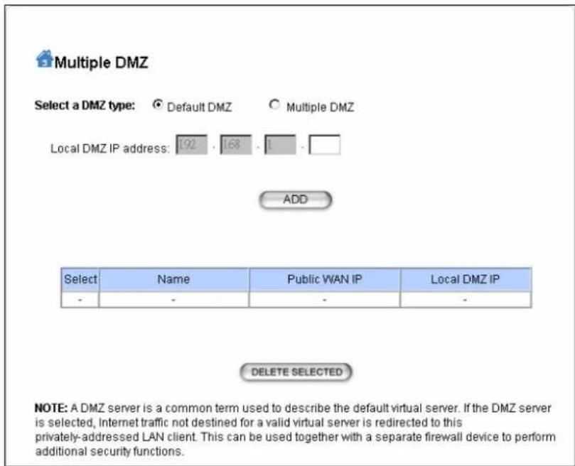 Multiple DMZ Select a DMZ type: Default DMZ Multiple DMZ Local DMZ IP address: 192 168 1 ADD Select Name Public WAN IP Local DMZ IP - - - - DELETE SELECTED NOTE: A DMZ server is a common term used to describe the default virtual server. If the DMZ server is selected, Internet traffic not destined for a valid virtual server is redirected to this privately-addressed LAN client. This can be used together with a separate firewall device to perform additional security functions.