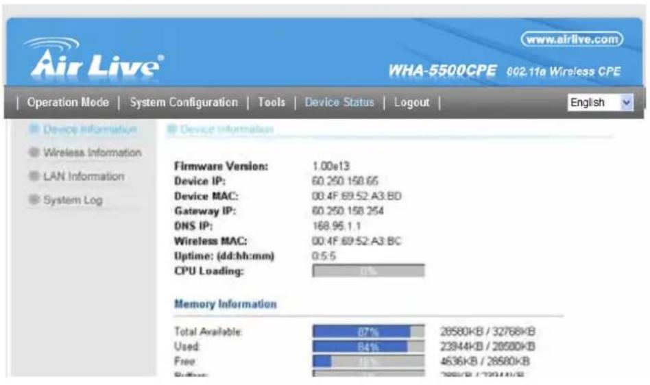 Air Live® www.airlive.com WHA-5500CPE 602.11a Wireless CPE Operation Mode | System Configuration | Tools | Device Status | Logout | English Device Information Wireless Information LAN Information System Log Device Information Firmware Version: 1.00e13 Device IP: 60.250.150.65 Device MAC: 00.4F.69.52.A3.BD Gateway IP: 60.250.150.254 DNS IP: 168.95.1.1 Wireless MAC: 00.4F.69.52.A3.BC Uptime: (dd:hh:mm) 0.5.5 CPU Loading: 0% Memory Information Total Available: 87% 28580KB / 32768KB Used: 84% 23944KB / 28580KB Free: 18% 4636KB / 28580KB Buffer: 1% 2858KB / 28580KB