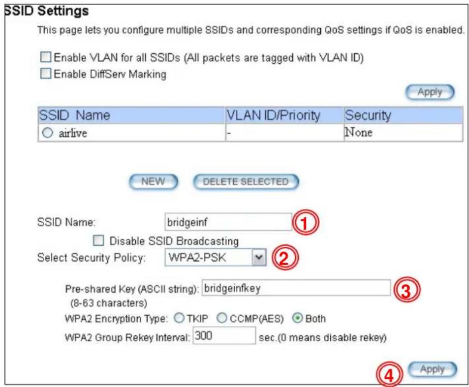 SSID Settings This page lets you configure multiple SSIDs and corresponding QoS settings if QoS is enabled. Enable VLAN for all SSIDs (All packets are tagged with VLAN ID) Enable DiffServ Marking Apply SSID Name VLAN ID/Priority Security airlive - None NEW DELETE SELECTED SSID Name: bridgeinf ① Disable SSID Broadcasting Select Security Policy: WPA2-PSK ② Pre-shared Key (ASCII string): bridgeinfkey ③ (8-63 characters) WPA2 Encryption Type: TKIP CCMP(AES) Both WPA2 Group Rekey Interval: 300 sec.(0 means disable rekey) Apply
