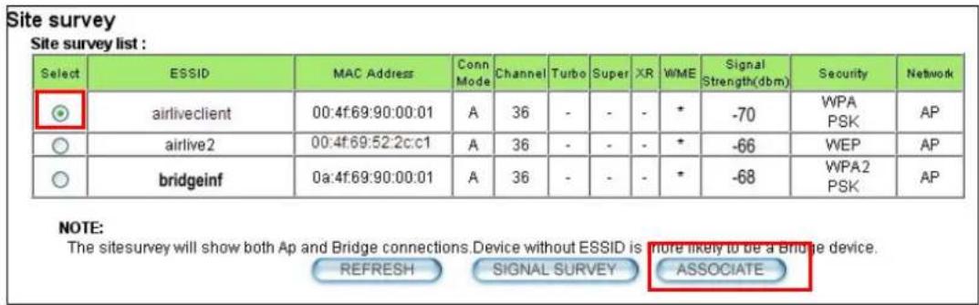 Site survey Site survey list : Select ESSID MAC Address Conn Mode Channel Turbo Super XR WME Signal Strength(dbm) Security Network airliveclient 00:4f:69:90:00:01 A 36 - - - * -70 WPA PSK AP airlive2 00:4f:69:52:2c:c1 A 36 - - - * -66 WEP AP bridgeinf 0a:4f:69:90:00:01 A 36 - - - * -68 WPA2 PSK AP NOTE: The sitesurvey will show both Ap and Bridge connections.Device without ESSID is more likely to be a Bridge device. REFRESH SIGNAL SURVEY ASSOCIATE