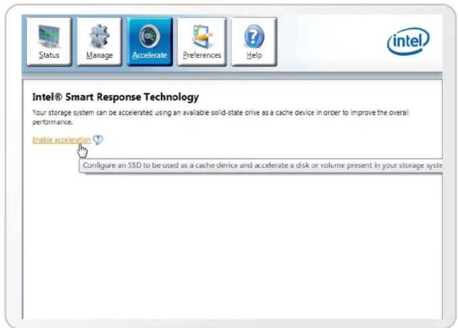 Status Manage Accelerate Preferences Help Intel® Smart Response Technology Your storage system can be accelerated using an available solid-state drive as a cache device in order to improve the overall performance. Enable acceleration ? Configure an SSD to be used as a cache device and accelerate a disk or volume present in your storage syste