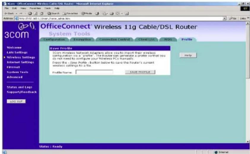 OfficeConnect® Wireless 11g Cable/DSL Router System Tools Save Profile 3Com Wireless Network Adapters allow you to import their wireless configuration via a "profile". The Router can generate a profile so that you do not need to configure your Wireless PCs manually. Press this - Save Profile - button below to save the Router's current wireless settings to a file. Profile Name: SAVE PEOPLE Help Status: Ready