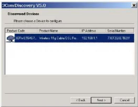 3Com Discovery V5.0 Discovered Devices Please choose a Device to configure Product Code Product Name IP Address Serial/Number 3CFW/E95467... Wireless 11g Cable/DLS Flo... 1921881.1 73CF208E/YB291 < Back Next > Cancel