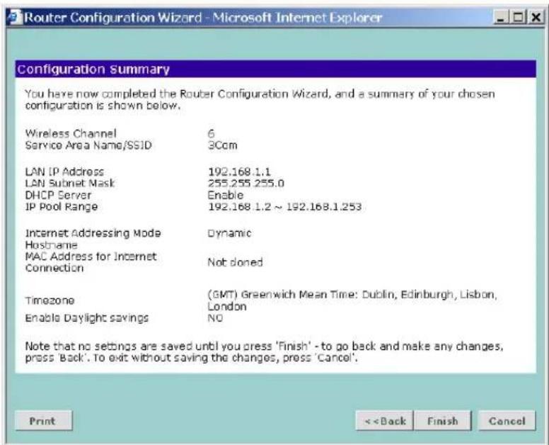 Router Configuration Wizard - Microsoft Internet Explorer Configuration Summary You have now completed the Router Configuration Wizard, and a summary of your chosen configuration is shown below. Wireless Channel 6 Service Area Name/SSID 3Com LAN IP Address 192.168.1.1 LAN Subnet Mask 255.255.255.0 DHCP Server Enable IP Pool Range 192.168.1.2 ~ 192.168.1.253 Internet Addressing Mode Dynamic Hostname MAC Address for Internet Not doned Connection Timezone (GMT) Greenwich Mean Time: Dublin, Edinburgh, Lisbon, London Enable Daylight savings NO Note that no settings are saved until you press 'Finish' - to go back and make any changes, press 'Back'. To exit without saving the changes, press 'Cancel'. Print < Back Finish Cancel