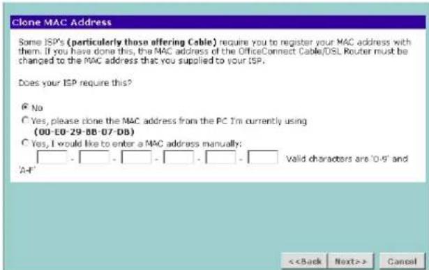Clone MAC Address Some ISP's (particularly those offering Cable) require you to register your MAC address with them. If you have done this, the MAC address of the OfficeConnect Cable/DSL Router must be changed to the MAC address that you supplied to your ISP. Does your ISP require this? © No © Yes, please clone the MAC address from the PC I'm currently using (00-E0-29-BB-07-DB) © Yes, I would like to enter a MAC address manually: _ - _ - _ - _ - _ - _ Valid characters are '0-9' and 'A-4' <> Cancel