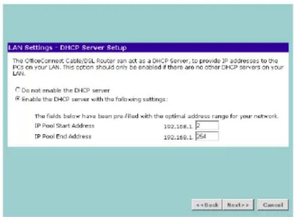 LAN Settings - DHCP Server Setup The OfficeConnect Cable/DSL Router can act as a DHCP Server, to provide IP addresses to the PCs on your LAN. This option should only be enabled if there are no other DHCP servers on your LAN. ○ Do not enable the DHCP server ● Enable the DHCP server with the following settings: The fields below have been pre-filled with the optimal address range for your network. IP Pool Start Address 192.168.1 /2 IP Pool End Address 192.168.1 /254 <> Cancel