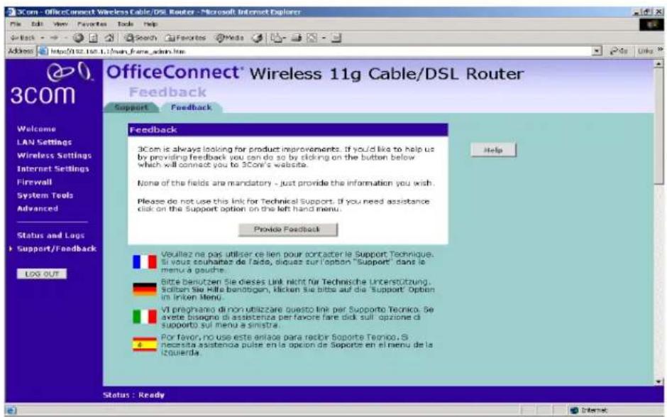 OfficeConnect® Wireless 11g Cable/DSL Router Feedback Support Feedback Help Welcome LAN Settings Wireless Settings Internet Settings Firewall System Tools Advanced Status and Logs Support/Feedback LOG OUT Veuillez ne pas utiliser ce lien pour contacter le Support Technique. Si vous souhafaz de l'aide, siquez sur l'option "Support" dans le menu a gauche. Bitte benutzen Sie dieses Link nicht für Technische Unterstützung. Sichien Sie Hilfe benobogen, klicken Sie bitte auf die Support Option im Intron Menu. VI preghano di non utilizzare questo link per Supporte Tecnico. Se avete bisegno di assistenza per favorre fare dikk sul' opzione di supporto sul menu a sinistra. Por favor, no use este anlao para rector Soporte Tecnico. Si necessita assistenza pulse en la option de Soporte en el menu de la izquierda. Status : Ready