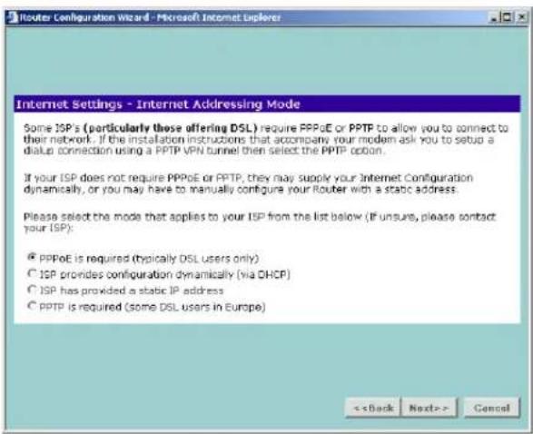 Router Configuration Wizard - Microsoft Internet Explorer Internet Settings - Internet Addressing Mode Some ISP's (particularly those offering DSL) require PPPoE or PPTP to allow you to connect to their network. If the installation instructions that accompany your modem ask you to setup a dialup connection using a PPTP VPN tunnel then select the PPTP option. If your ISP does not require PPPoE or PPTP, they may supply your Internet Configuration dynamically, or you may have to manually configure your Router with a static address. Please select the mode that applies to your ISP from the list below (if unsure, please contact your ISP): ● PPPoE is required (typically DSL users only) ○ ISP provides configuration dynamically (via DHCP) ○ ISP has provided a static IP address ○ PPTP is required (some DSL users in Europe)