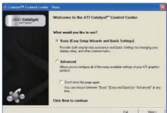 Catalyst™ Control Center - Basic Welcome to the ATI Catalyst™ Control Center What would you like to use? ✓ Basic [Easy Setup Wizards and Quick Settings] Provides both step-by-step-assistance and Quick Settings for changing your display setup, and then comment tasks. ✓ Advanced Allows your configuration all of the many available settings of your ATI graphics product. ✓ Don't show the page again You can choose between "Basic" [Easy and Quick] or "Advanced" at any free. Click Next to continue Get Next >