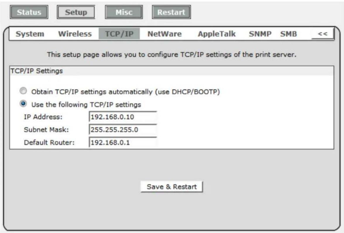Status Setup Misc Restart System Wireless TCP/IP NetWare AppleTalk SNMP SMB << This setup page allows you to configure TCP/IP settings of the print server. TCP/IP Settings Obtain TCP/IP settings automatically (use DHCP/BOOTP) Use the following TCP/IP settings IP Address: 192.168.0.10 Subnet Mask: 255.255.255.0 Default Router: 192.168.0.1 Save & Restart