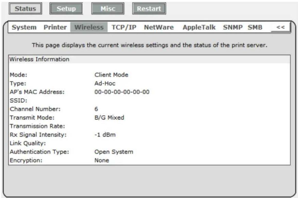Status Setup Misc Restart System Printer Wireless TCP/IP NetWare AppleTalk SNMP SMB << This page displays the current wireless settings and the status of the print server. Wireless Information Mode: Client Mode Type: Ad-Hoc AP's MAC Address: 00-00-00-00-00-00 SSID: Channel Number: 6 Transmit Mode: B/G Mixed Transmission Rate: Rx Signal Intensity: -1 dBm Link Quality: Authentication Type: Open System Encryption: None