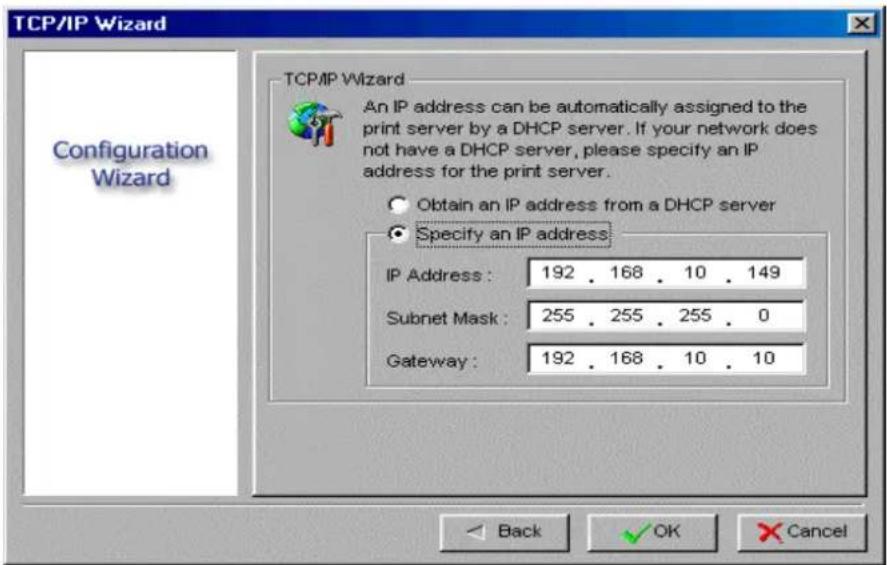 TCP/IP Wizard Configuration Wizard TCP/IP Wizard An IP address can be automatically assigned to the print server by a DHCP server. If your network does not have a DHCP server, please specify an IP address for the print server. Obtain an IP address from a DHCP server Specify an IP address IP Address: 192 . 168 . 10 . 149 Subnet Mask: 255 . 255 . 255 . 0 Gateway: 192 . 168 . 10 . 10 Back OK Cancel