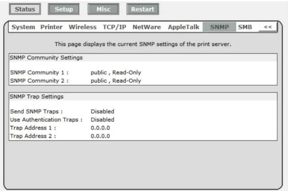 Status Setup Misc Restart System Printer Wireless TCP/IP NetWare AppleTalk SNMP SMB << This page displays the current SNMP settings of the print server. SNMP Community Settings SNMP Community 1 : public , Read-Only SNMP Community 2 : public , Read-Only SNMP Trap Settings Send SNMP Traps : Disabled Use Authentication Traps : Disabled Trap Address 1 : 0.0.0.0 Trap Address 2 : 0.0.0.0