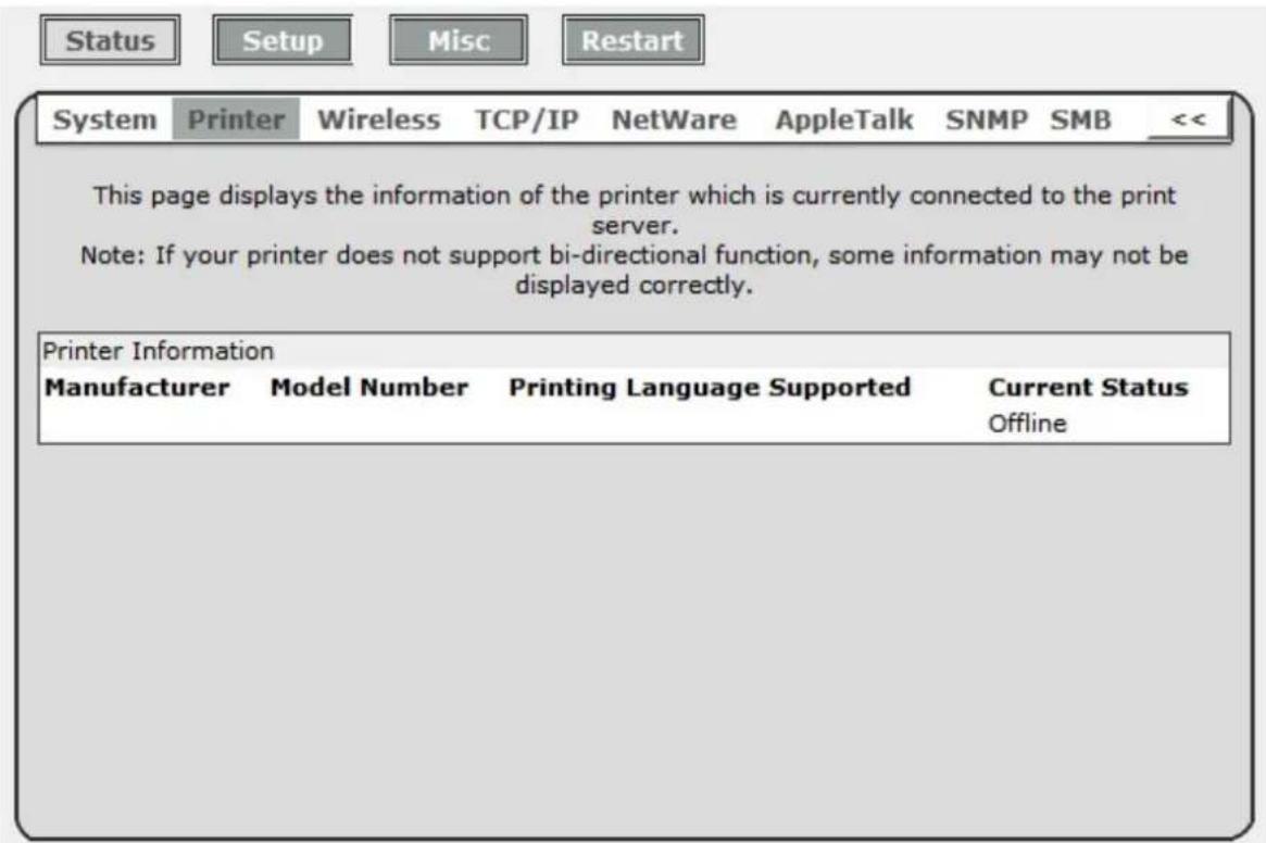 Status Setup Misc Restart System Printer Wireless TCP/IP NetWare AppleTalk SNMP SMB << This page displays the information of the printer which is currently connected to the print server. Note: If your printer does not support bi-directional function, some information may not be displayed correctly. Printer Information Manufacturer Model Number Printing Language Supported Current Status Offline