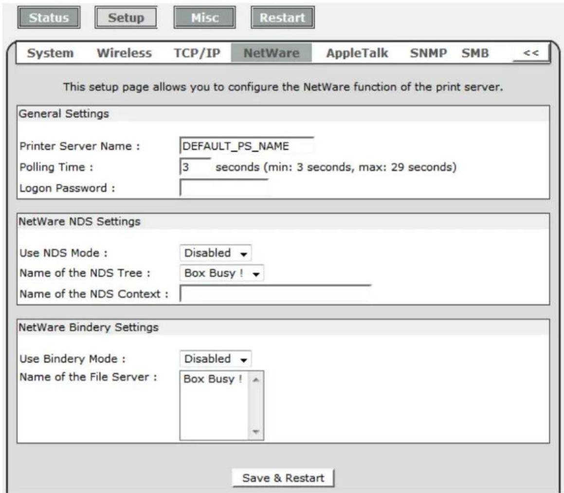 Status Setup Misc Restart System Wireless TCP/IP NetWare AppleTalk SNMP SMB << This setup page allows you to configure the NetWare function of the print server. General Settings Printer Server Name : DEFAULT_PS_NAME Polling Time : 3 seconds (min: 3 seconds, max: 29 seconds) Logon Password : NetWare NDS Settings Use NDS Mode : Disabled Name of the NDS Tree : Box Busy ! Name of the NDS Context : NetWare Bindery Settings Use Bindery Mode : Disabled Name of the File Server : Box Busy ! Save & Restart