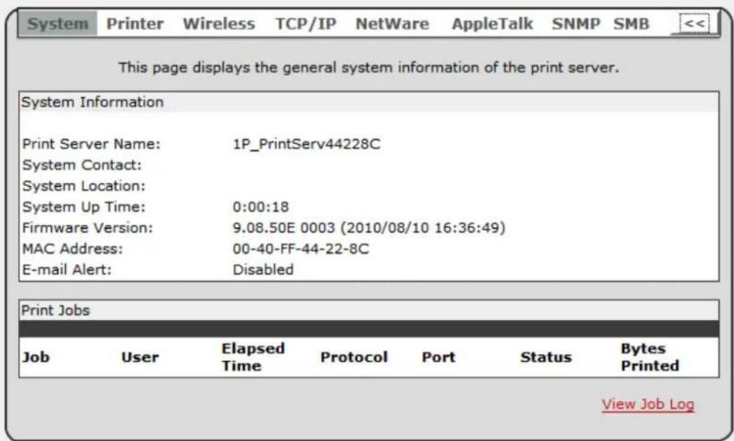 This page displays the general system information of the print server. System Information Print Server Name: 1P_PrintServ44228C System Contact: System Location: System Up Time: 0:00:18 Firmware Version: 9.08.50E 0003 (2010/08/10 16:36:49) MAC Address: 00-40-FF-44-22-8C E-mail Alert: Disabled Print Jobs Job User Elapsed Protocol Port Status Bytes Time Printed Printed View Job Log