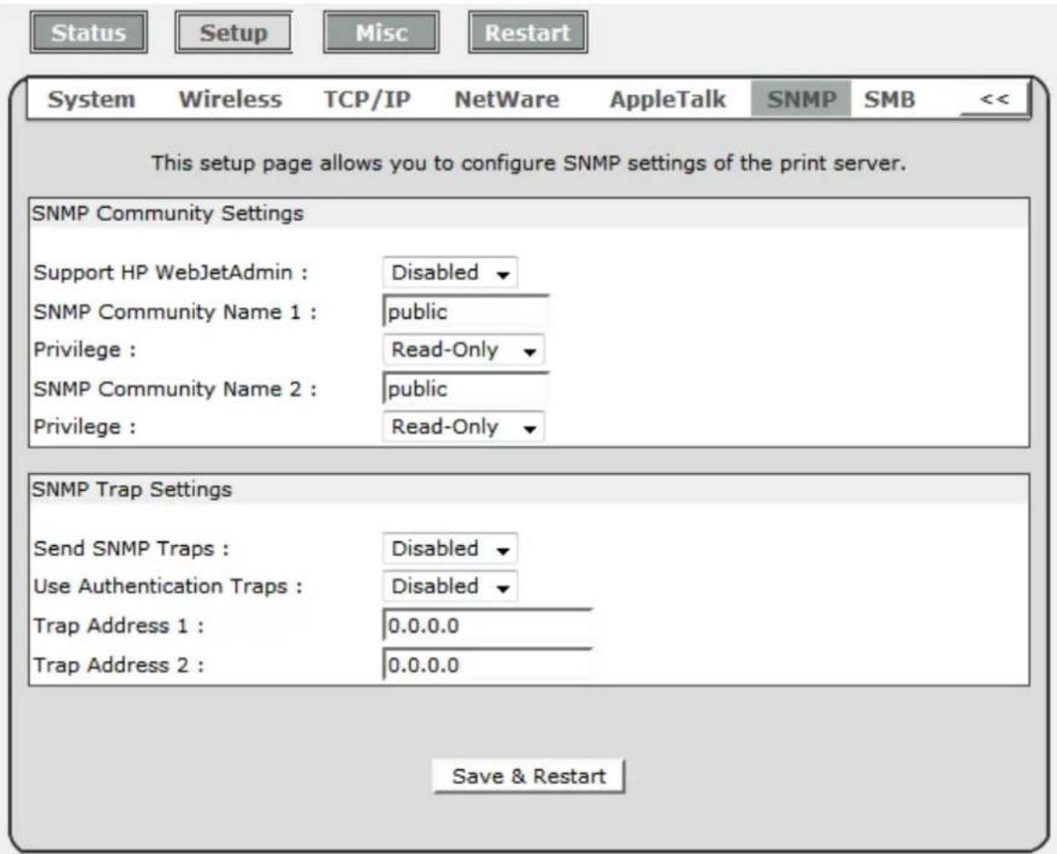 Status Setup Misc Restart System Wireless TCP/IP NetWare AppleTalk SNMP SMB << This setup page allows you to configure SNMP settings of the print server. SNMP Community Settings Support HP WebJetAdmin : Disabled ▼ SNMP Community Name 1 : public Privilege : Read-Only ▼ SNMP Community Name 2 : public Privilege : Read-Only ▼ SNMP Trap Settings Send SNMP Traps : Disabled ▼ Use Authentication Traps : Disabled ▼ Trap Address 1 : 0.0.0.0 Trap Address 2 : 0.0.0.0 Save & Restart