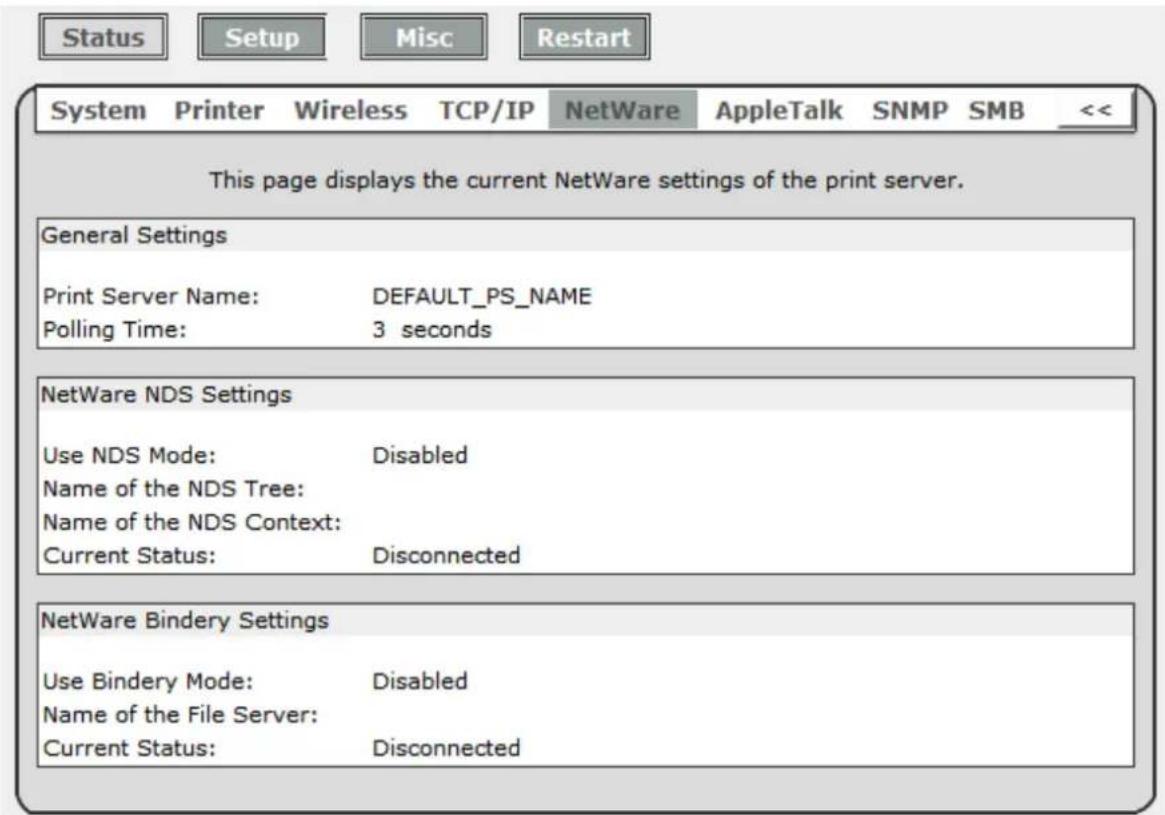 Status Setup Misc Restart System Printer Wireless TCP/IP NetWare AppleTalk SNMP SMB << This page displays the current NetWare settings of the print server. General Settings Print Server Name: DEFAULT_PS_NAME Polling Time: 3 seconds NetWare NDS Settings Use NDS Mode: Disabled Name of the NDS Tree: Name of the NDS Context: Current Status: Disconnected NetWare Bindery Settings Use Bindery Mode: Disabled Name of the File Server: Current Status: Disconnected