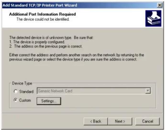 Add Standard TCP/IP Printer Port Wizard Additional Port Information Required The device could not be identified. The detected device is of unknown type. Be sure that: 1. The device is properly configured. 2. The address on the previous page is correct. Either correct the address and perform another search on the network by returning to the previous wizard page or select the device type if you are sure the address is correct. Device Type Standard Generic Network Card Custom Settings... < Back Next > Cancel