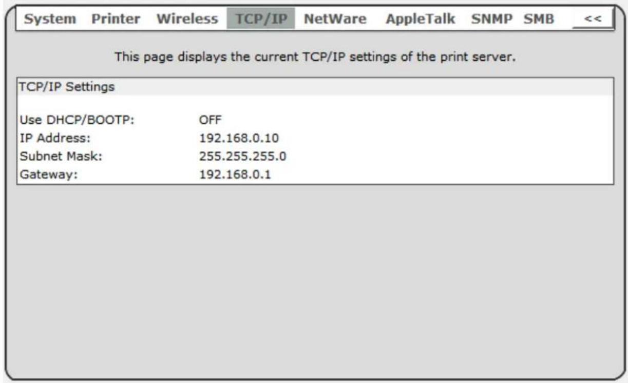 System Printer Wireless TCP/IP NetWare AppleTalk SNMP SMB << This page displays the current TCP/IP settings of the print server. TCP/IP Settings Use DHCP/BOOTP: OFF IP Address: 192.168.0.10 Subnet Mask: 255.255.255.0 Gateway: 192.168.0.1