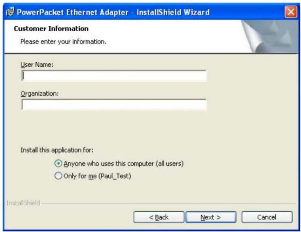 PowerPacket Ethernet Adapter - InstallShield Wizard Customer Information Please enter your information. User Name: Organization: Install this application for: Anyone who uses this computer (all users) Only for me (Paul_Test) InstallShield < Back Next > Cancel