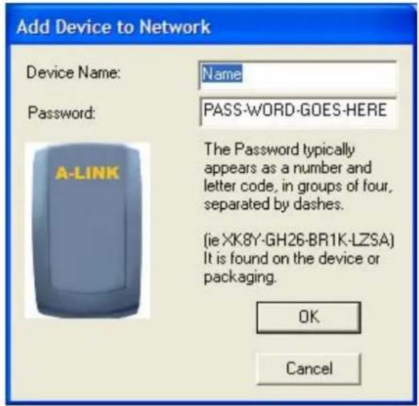Add Device to Network Device Name: Name Password: PASS-WORD-GOES-HERE A-LINK The Password typically appears as a number and letter code, in groups of four, separated by dashes. (ie XK8Y-GH26-BR1K-LZSA) It is found on the device or packaging. OK Cancel