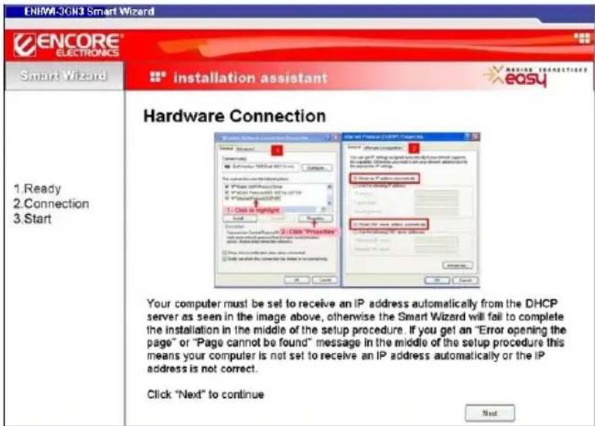 ENIM-3GN3 Smart Wizard ENCORE ELECTRONICS Smart Wizard installation assistant easy Hardware Connection 1. Ready 2. Connection 3. Start Your computer must be set to receive an IP address automatically from the DHCP server as seen in the image above, otherwise the Smart Wizard will fail to complete the installation in the middle of the setup procedure. If you get an "Error opening the page" or "Page cannot be found" message in the middle of the setup procedure this means your computer is not set to receive an IP address automatically or the IP address is not correct. Click "Next" to continue Next