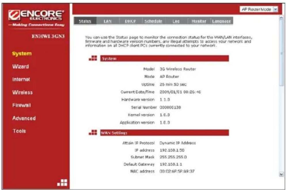 ENCORE® ELECTRONICS —Making Connections Easy ENHWI 3GN3 System Wizard Internet Wireless Firewall Advanced Tools Status LAN DHCP Schedule Leg Monitor Language AP Router Node You can use the Status page to monitor the connection status for the WAN/LAN interfaces, firmware and hardware version numbers, any illegal attempts to access your network and information on all DHCP client PCs currently connected to your network. System Model: 3G Wireless Router Node: AP Router Uptime: 25 min 50 sec Current Date/Time: 2009/01/01 00:26:46 Hardware version: 1.1.0 Serial Number: 000000138 Kernel version: 1.0.0 Application version: 1.0.0 WAN Setilags Attain IP Protocol: Dynamic IP Address IP address: 192.108.1.50 Subnet Mask: 255.255.255.0 Default Gateway: 192.108.1.1 MAC address: 00:02:6F:5F:49:37