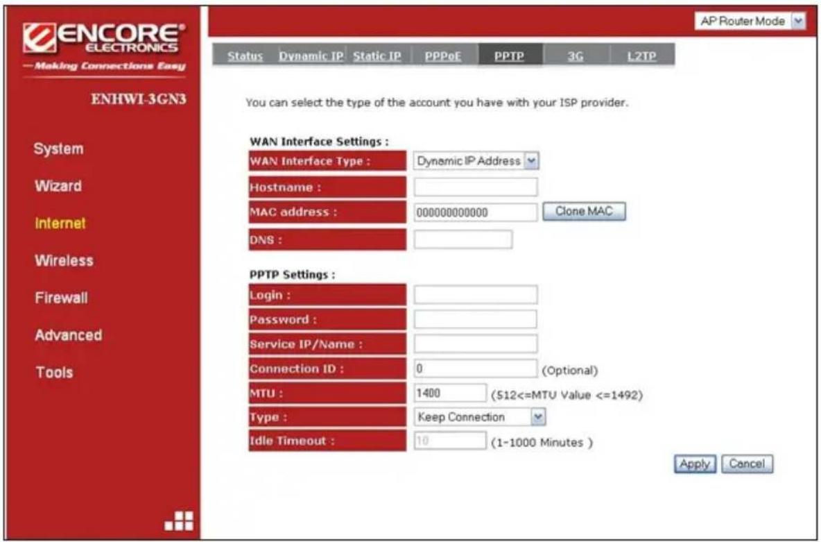 ENCORE® ELECTRONICS —Making Connections Easy Status Dynamic IP Static IP PPPoE PPTP 3G L2TP AP Router Mode ENHWI-3GN3 System Wizard Internet Wireless Firewall Advanced Tools You can select the type of the account you have with your ISP provider. WAN Interface Settings : WAN Interface Type : Dynamic IP Address Hostname : MAC address : 000000000000 Clone MAC DNS : PPTP Settings : Login : Password : Service IP/Name : Connection ID : 0 (Optional) MTU : 1400 (512<=MTU Value <=1492) Type : Keep Connection Idle Timeout : 10 (1-1000 Minutes) Apply Cancel