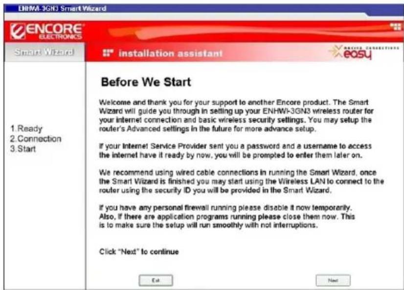 ENHWI-3GN3 Smart Wizard ENCORE ELECTRONICS Smart Wizard installation assistant easy 1. Ready 2. Connection 3. Start Before We Start Welcome and thank you for your support to another Encore product. The Smart Wizard will guide you through in setting up your ENHWI-3GN3 wireless router for your internet connection and basic wireless security settings. You may setup the router's Advanced settings in the future for more advance setup. If your Internet Service Provider sent you a password and a username to access the internet have it ready by now, you will be prompted to enter them later on. We recommend using wired cable connections in running the Smart Wizard, once the Smart Wizard is finished you may start using the Wireless LAN to connect to the router using the security ID you will be provided in the Smart Wizard. If you have any personal firewall running please disable it now temporarily. Also, if there are application programs running please close them now. This is to make sure the setup will run smoothly with not interruptions. Click "Next" to continue Exit Next
