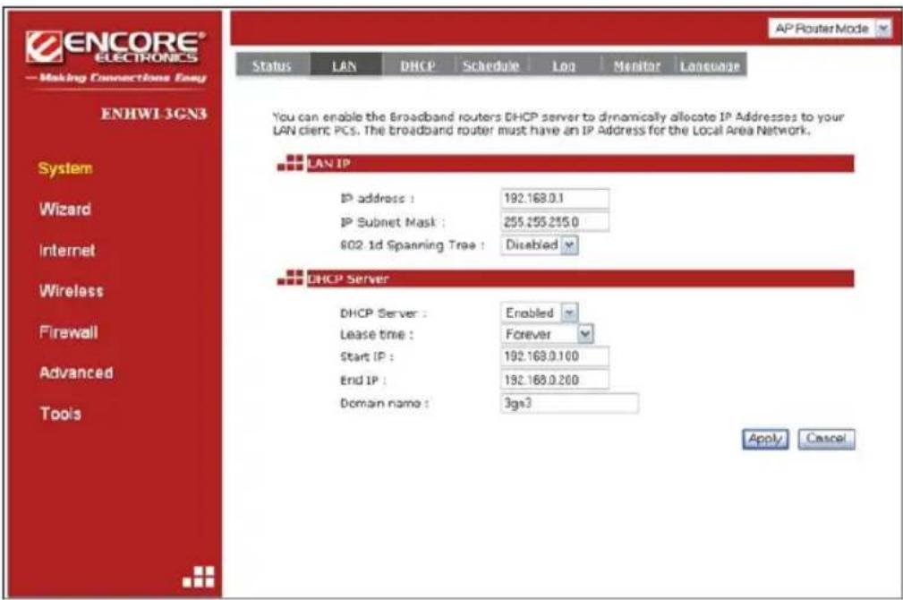 ENCORE® ELECTRONICS — Making Connections Easy ENHWI-3GN3 Status LAN DHCP Schedule Log Monitor Language AP Router Mode You can enable the Broadband routers DHCP server to dynamically allocate IP Addresses to your LAN client PCs. The broadband router must have an IP Address for the Local Area Network. LAN IP IP address : 192.168.0.1 IP Subnet Mask : 255.255.255.0 602.1d Spanning Tree : Disabled DHCP Server DHCP Server : Enabled Lease time : Forever Start IP : 192.168.0.100 End IP : 192.168.0.200 Domain name : 3gs3 Apply Cancel