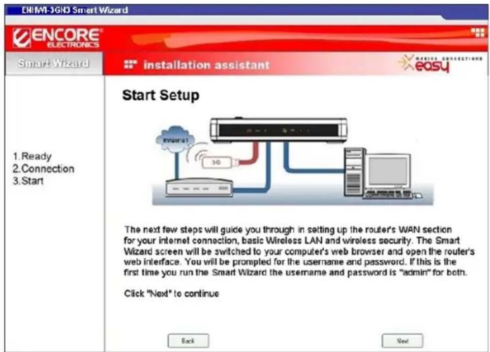 ENIMI-3GNJ Smart Wizard ENCORE ELECTRONICS Smart Wizard installation assistant easy 1. Ready 2. Connection 3. Start Start Setup The next few steps will guide you through in setting up the router's WAN section for your internet connection, basic Wireless LAN and wireless security. The Smart Wizard screen will be switched to your computer's web browser and open the router's web interface. You will be prompted for the username and password. If this is the first time you run the Smart Wizard the username and password is "admin" for both. Click "Next" to continue Back Next