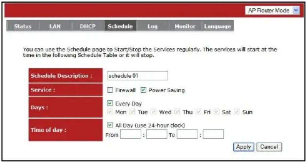 AP Router Mode Status LAN DHCP Schedule Log Monitor Language You can use the Schedule page to Start/Stop the Services regularly. The services will start at the time in the following Schedule Table or it will stop. Schedule Description : schedule 01 Service : Days : Time of day : Firewall ▼ Power Saving Every Day Mon ▼ Tue ▼ Wed ▼ Thu ▼ Fri ▼ Sat ▼ Sun All Day (use 24-hour clock) From : To : Apply Cancel