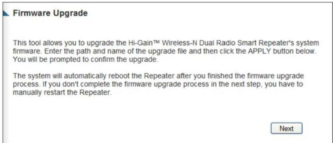 Firmware Upgrade This tool allows you to upgrade the Hi-Gain™ Wireless-N Dual Radio Smart Repeater's system firmware. Enter the path and name of the upgrade file and then click the APPLY button below. You will be prompted to confirm the upgrade. The system will automatically reboot the Repeater after you finished the firmware upgrade process. If you don't complete the firmware upgrade process in the next step, you have to manually restart the Repeater. Next