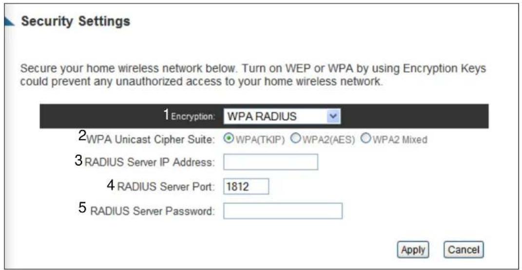 Security Settings Secure your home wireless network below. Turn on WEP or WPA by using Encryption Keys could prevent any unauthorized access to your home wireless network. 1 Encryption: WPA RADIUS 2 WPA Unicast Cipher Suite: ○WPA(TKIP) ○WPA2(AES) ○WPA2 Mixed 3 RADIUS Server IP Address: 4 RADIUS Server Port: 1812 5 RADIUS Server Password: Apply Cancel