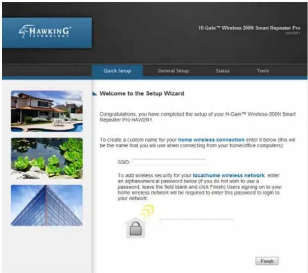 HAWKING® HAW2R1 Hill Gain™ Wireless-300N Smart Repeater Pro HAW2R1 Quick Setup General Setup Status Tools Welcome to the Setup Wizard Congratulations, you have completed the setup of your H-Gain™ Wireless-300N Smart Repeater Pro HAW2R1. To create a custom name for your home wireless connection enter it below (this will be the name that you will use when connecting from your home/office computers): SSID: To add wireless security for your local/home wireless network, enter an alphanumeric password below (if you do not wish to use a password, leave the field blank and click Finish) Users signing on to your home wireless network will be required to enter this password to login to your network: Finish