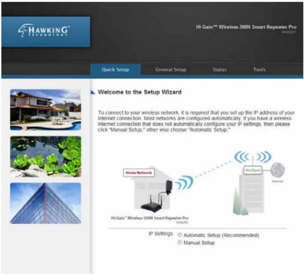 HAWKING® TECHNOLOGY Hi-Gain™ Wireless 300N Smart Repeater Pro HAR251 Quick Setup General Setup Status Tools Welcome to the Setup Wizard To connect to your wireless network, it is required that you set up the IP address of your internet connection. Most networks are configured automatically. If you have a wireless Internet connection that does not automatically configure your IP settings, then please click "Manual Setup," other wise choose "Automatic Setup." Home Network Hi-Gain™ Wireless-300N Smart Repeater Pro HAR251 IP Settings: Automatic Setup (Recommended) Manual Setup