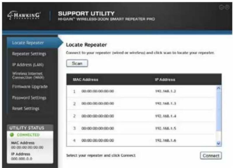 HAWKING® SUPPORT UTILITY HI-GAIN™ WIRELESS-300N SMART REPEATER PRO Locate Repeater Repeater Settings IP Address (LAN) Wireless Internet Connection (WAN) Firmware Upgrade Password Settings Reset Settings Utility STATUS CONNECTED MAC Address 00:00:00:00:00:00 IP Address 000.000.0.0 Locate Repeater Connect to your repeater (wired or wireless) and click scan to locate your repeaters. Scan MAC Address IP Address 1 00:00:00:00:00:00 192.168.1.3 2 00:00:00:00:00:00 192.168.1.3 2 00:00:00:00:00:00 192.168.1.4 3 00:00:00:00:00:00 192.168.1.5 4 00:00:00:00:00:00 192.168.1.6 Select your repeater and click Connect Connect