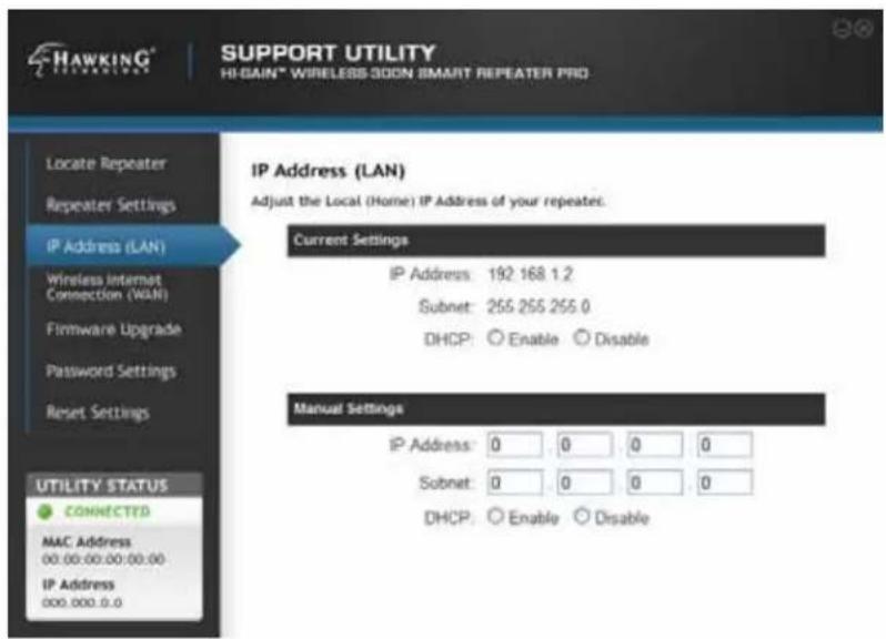 HAWKING® SUPPORT UTILITY HI-GAIN® WIRELESS-SOON SMART REPEATER PRO Locate Repeater Repeater Settings IP Address (LAN) Wireless Internet Connection (WAN) Firmware Upgrade Password Settings Reset Settings UTILITY STATUS CONNECTED MAC Address 00.00-00.00-00.00 IP Address 000.000.0.0 IP Address (LAN) Adjust the Local (Home) IP Address of your repeaters. Current Settings IP Address: 192 168 1.2 Subnet: 255 255 255 0 DHCP: ○ Enable ○ Disable Manual Settings IP Address: 0 0 0 0 Subnet: 0 0 0 0 DHCP: ○ Enable ○ Disable