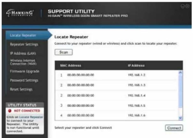 HAWKING® SUPPORT UTILITY HI-GAIN® WIRELESS-300N SMART REPEATER PRO Locate Repeater Repeater Settings IP Address (LAN) Wireless Internet Connection (WAN) Firmware Upgrade Password Settings Reset Settings Utility STATUS NOT CONNECTED Click on Locate Repeater to connect to your Repeater. The Utility is non-functional until connected. MAC Address IP Address 1 00:00:00:00:00:00 192.168.1.2 2 00:00:00:00:00:00 192.168.1.3 2 00:00:00:00:00:00 192.168.1.4 3 00:00:00:00:00:00 192.168.1.5 4 00:00:00:00:00:00 192.168.1.6 Select your repeater and click Connect Connect