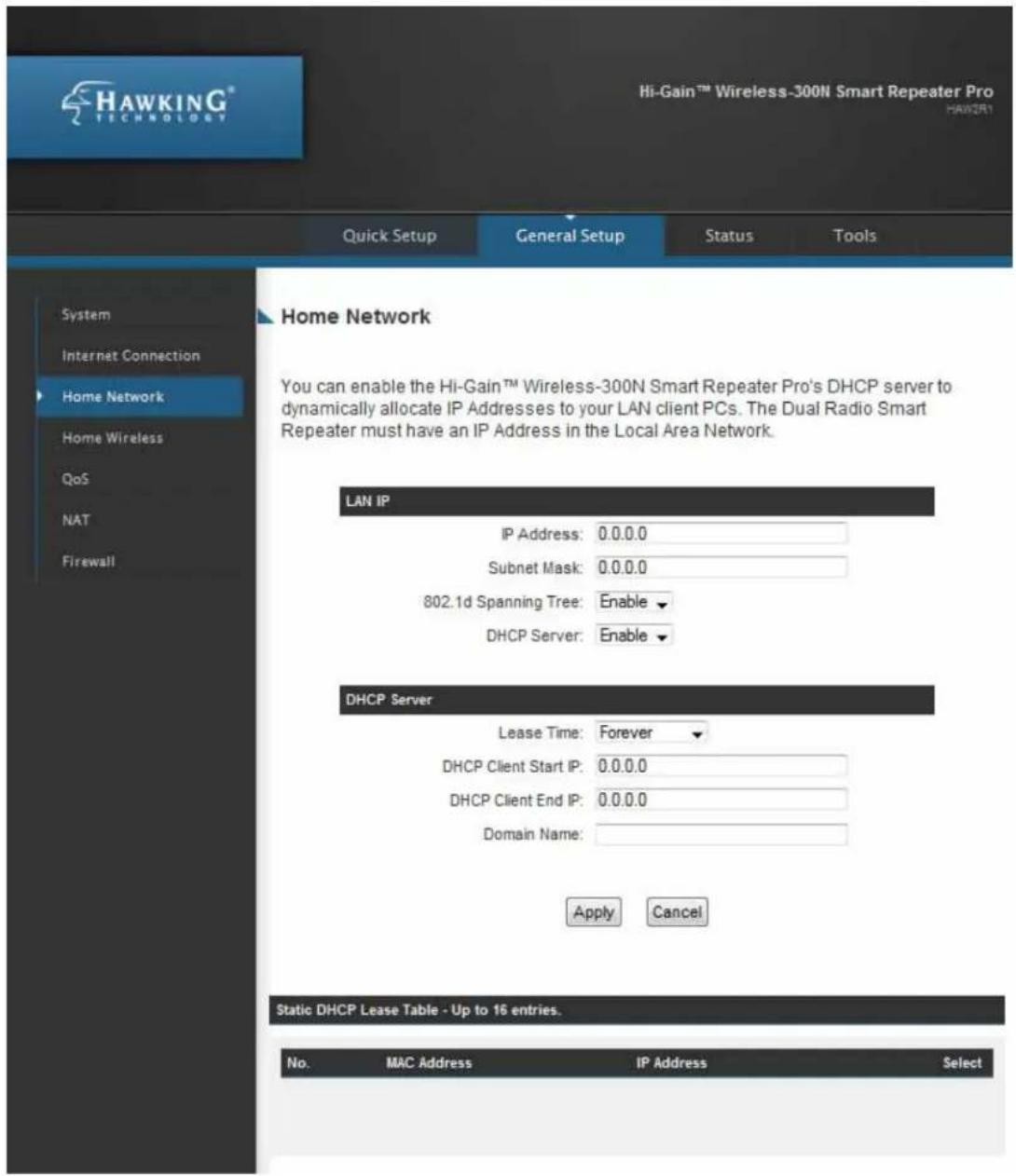 HAWKING® Hi-Gain™ Wireless-300N Smart Repeater Pro HAWKING Technology Quick Setup General Setup Status Tools Home Network You can enable the Hi-Gain™ Wireless-300N Smart Repeater Pro's DHCP server to dynamically allocate IP Addresses to your LAN client PCs. The Dual Radio Smart Repeater must have an IP Address in the Local Area Network. LAN IP IP Address: 0.0.0.0 Subnet Mask: 0.0.0.0 802.1d Spanning Tree: Enable DHCP Server: Enable DHCP Server Lease Time: Forever DHCP Client Start IP: 0.0.0.0 DHCP Client End IP: 0.0.0.0 Domain Name: Apply Cancel Static DHCP Lease Table - Up to 16 entries. No.MAC Address IP Address Select