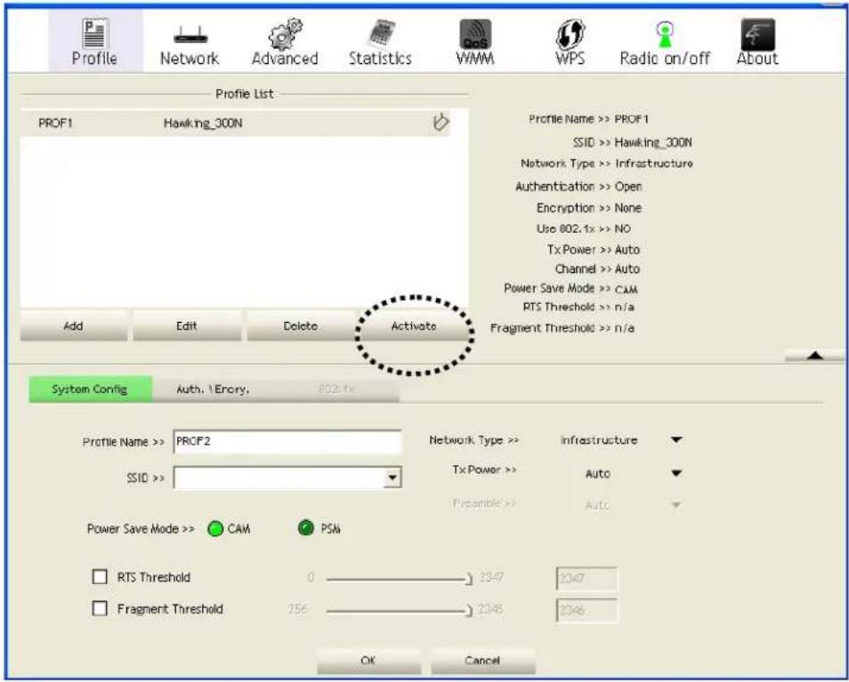 Profile Network Advanced Statistics WMM WPS Radio on/off About Profile List PROF1 Hawking_300N Add Edit Delete Activate Profile Name >> PROF1 SSID >> Hawking_300N Network Type >> Infrastructure Authentication >> Open Encryption >> None Use 802.1x >> NO Tx Power >> Auto Channel >> Auto Power Save Mode >> CAM PTS Threshold >> n/a Fragment Threshold >> n/a System Config Auth. 1 Encry. 802.1x Profile Name >> PROF2 SSIO >> Network Type >> Infrastructure Tx Power >> Auto Preamble >> Auto Power Save Mode >> CAM PSM RTS Threshold 0 2347 2347 Fragment Threshold 256 2346 2346 OK Cancel