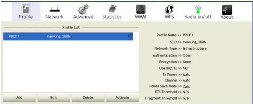 Profile Network Advanced Statistics WMM WPS Radio on/off About Profile List PROF1 Hawking_300N Profile Name >> PROF1 SSID >> Hawking_300N Network Type >> Infrastructure Authentication >> Open Encryption >> None Use 802.1x >> NO Tx Power >> Auto Channel >> Auto Power Save Mode >> CAM RTS Threshold >> n/a Fragment Threshold >> n/a Add Edit Delete Activate