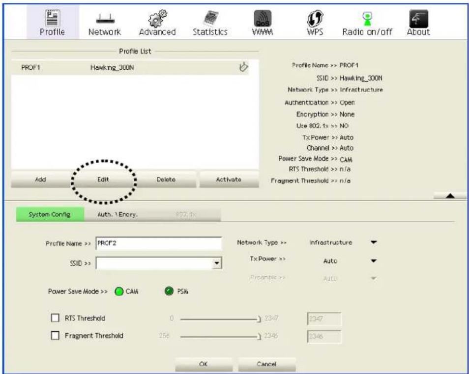Profile Network Advanced Statistics WMM WPS Radio on/off About Profile List PROF1 Hawking_300N Add Edit Delete Activate Profile Name >> PROF1 SSID >> Hawking_300N Network Type >> Infrastructure Authentication >> Open Encryption >> None Use 802.1x >> NO TX Power >> Auto Channel >> Auto Power Save Mode >> CAM RTS Threshold >> n/a Fragment Threshold >> n/a System Config Auth. 1 Encry. 802.1x Profile Name >> PROF2 SSID >> Network Type >> Infrastructure Tx Power >> Auto Prcambie >> Auto Power Save Mode >> CAM PSM RTS Threshold 0 2347 2347 Fragment Threshold 256 2346 2346 OK Cancel