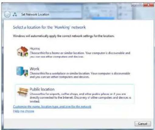 Set Network Location Select a location for the 'Hawking' network Windows will automatically apply the correct network settings for the location. Home Choose this for a home or similar location. Your computer is discoverable and you can see other computers and devices. Work Choose this for a workplace or similar location. Your computer is discoverable and you can see other computers and devices. Public location Choose this for airports, coffee shops, and other public places or if you are directly connected to the Internet. Discovery of other computers and devices is limited. Customize the name, location type, and iron for the network Help me choose Cancel