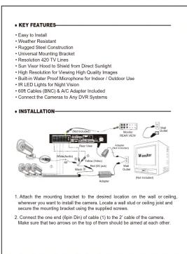 • KEY FEATURES- • Easy to Install • Weather Resistant • Rugged Steel Construction • Universal Mounting Bracket • Resolution-42D TV Lines • Sun Visor Hood to Sheet from Direct Sunlight • High Resolution for Viewing High Quality Images • Built-in Water Proof Microphone for Indoor / Outdoor Use • IR LED Lights for Night Vision • 60ft Cables (BNC) & AIC Adapter Included • Connect the Camera to Any DVR Systems • INSTALLATION- 1. Attach the mounting bracket to the desired location on the wall or ceiling, wherever you want to install the camera. Locate a wall slot or ceiling joint secure the mounting bracket using the supplied screws. 2. Connect the one end (8pm Dn) of cable (c) to the 2 cable of the camera. Make sure that two arrows on the top of them should be aimed at each other.