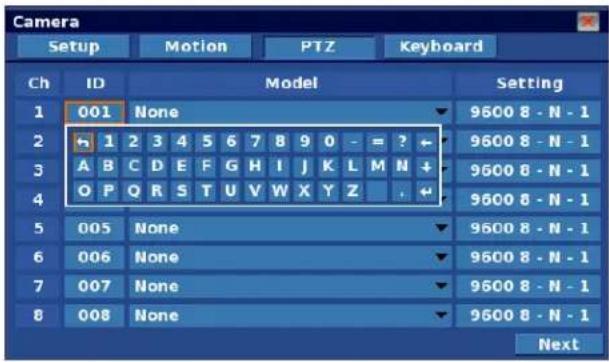 Camera Setup Motion PTZ Keyboard Ch ID Model Setting 1 001 None 9600 8 - N - 1 2 1 2 3 4 5 6 7 8 9 0 - = ?← 9600 8 - N - 1 3 A B C D E F G H I J K L M N+ 4 O P Q R S T U V W X Y Z .← 9600 8 - N - 1 5 005 None 9600 8 - N - 1 6 006 None 9600 8 - N - 1 7 007 None 9600 8 - N - 1 8 008 None 9600 8 - N - 1 Next