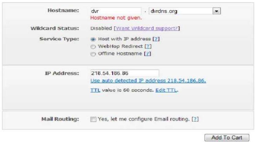Hostname: dvr . dvrdns.org Hostname not given. Wildcard Status: Disabled [want wildcard support?] Service Type: Host with IP address [?] WebHop Redirect [?] Offline Hostname [?] IP Address: 218.54.186.86 Use auto detected IP address 218.54.186.86. TTL value is 60 seconds. Edit TTL. Mail Routing: Yes, let me configure Email routing. [?]